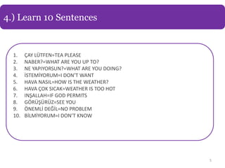 4.) Learn 10 Sentences


  1.    ÇAY LÜTFEN=TEA PLEASE
  2.    NABER?=WHAT ARE YOU UP TO?
  3.    NE YAPIYORSUN?=WHAT ARE YOU DOING?
  4.    İSTEMİYORUM=I DON’T WANT
  5.    HAVA NASIL=HOW IS THE WEATHER?
  6.    HAVA ÇOK SICAK=WEATHER IS TOO HOT
  7.    INŞALLAH=IF GOD PERMITS
  8.    GÖRÜŞÜRÜZ=SEE YOU
  9.    ÖNEMLİ DEĞİL=NO PROBLEM
  10.   BİLMİYORUM=I DON’T KNOW




                                             5
 