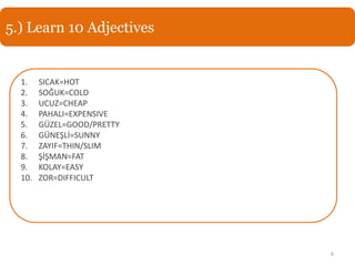 5.) Learn 10 Adjectives


  1.    SICAK=HOT
  2.    SOĞUK=COLD
  3.    UCUZ=CHEAP
  4.    PAHALI=EXPENSIVE
  5.    GÜZEL=GOOD/PRETTY
  6.    GÜNEŞLİ=SUNNY
  7.    ZAYIF=THIN/SLIM
  8.    ŞİŞMAN=FAT
  9.    KOLAY=EASY
  10.   ZOR=DIFFICULT




                            6
 
