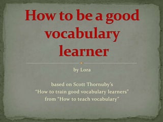 by Lora

      based on Scott Thornuby’s
“How to train good vocabulary learners”
   from “How to teach vocabulary”
 