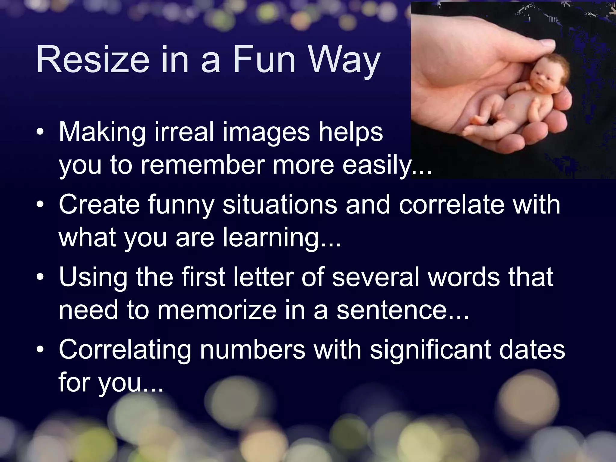Resize in a Fun Way
• Making irreal images helps
you to remember more easily...
• Create funny situations and correlate with
what you are learning...
• Using the first letter of several words that
need to memorize in a sentence...
• Correlating numbers with significant dates
for you...
 