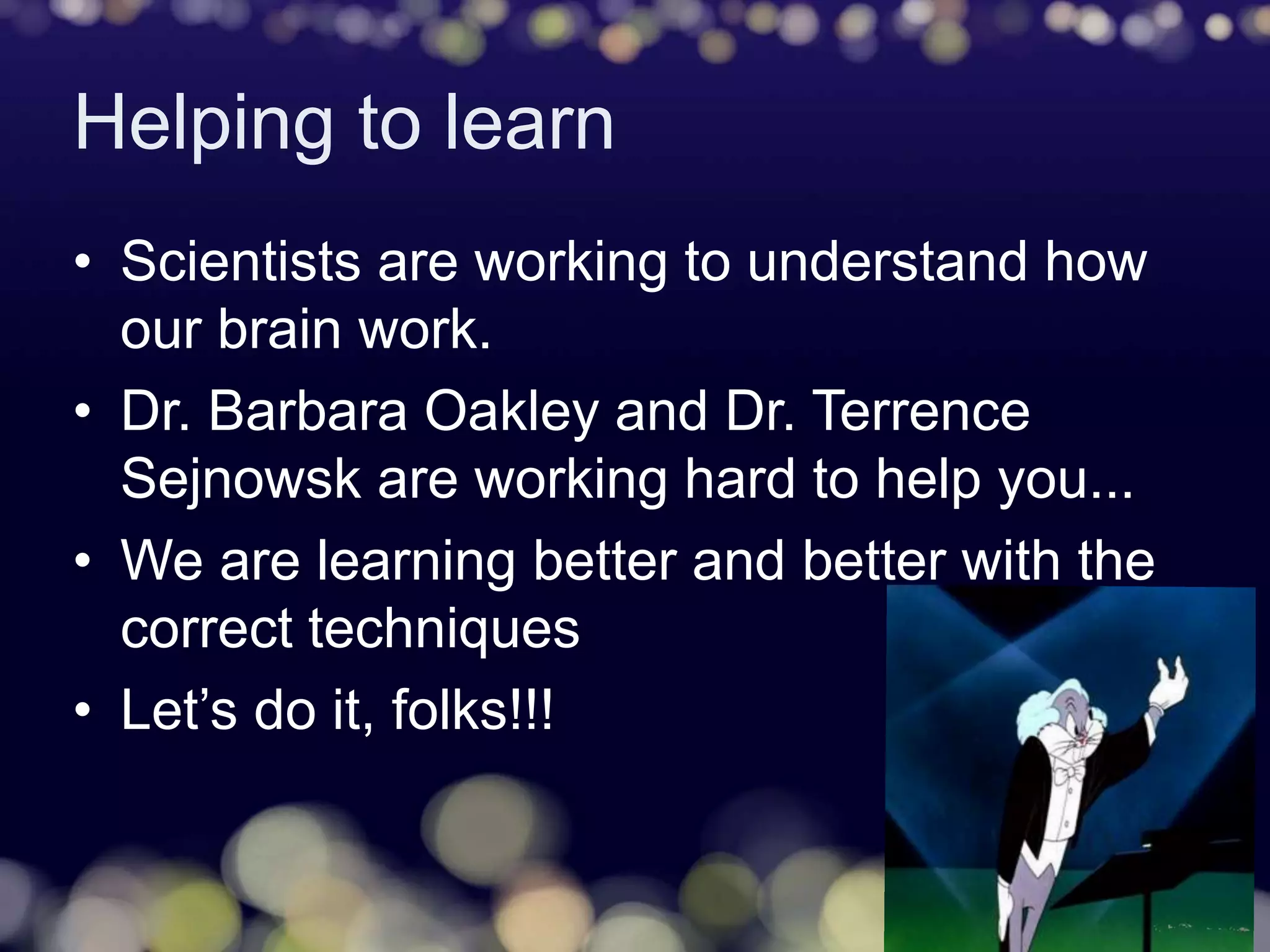 Helping to learn
• Scientists are working to understand how
our brain work.
• Dr. Barbara Oakley and Dr. Terrence
Sejnowsk are working hard to help you...
• We are learning better and better with the
correct techniques
• Let’s do it, folks!!!
 