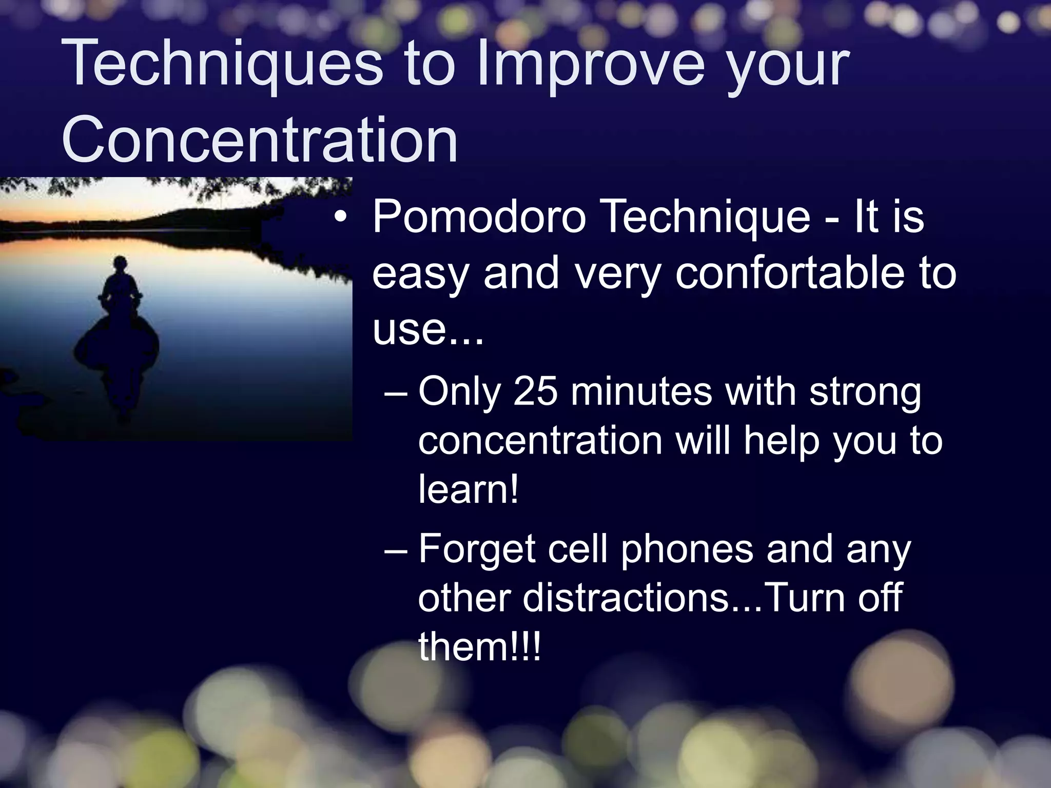 Techniques to Improve your
Concentration
• Pomodoro Technique - It is
easy and very confortable to
use...
– Only 25 minutes with strong
concentration will help you to
learn!
– Forget cell phones and any
other distractions...Turn off
them!!!
 