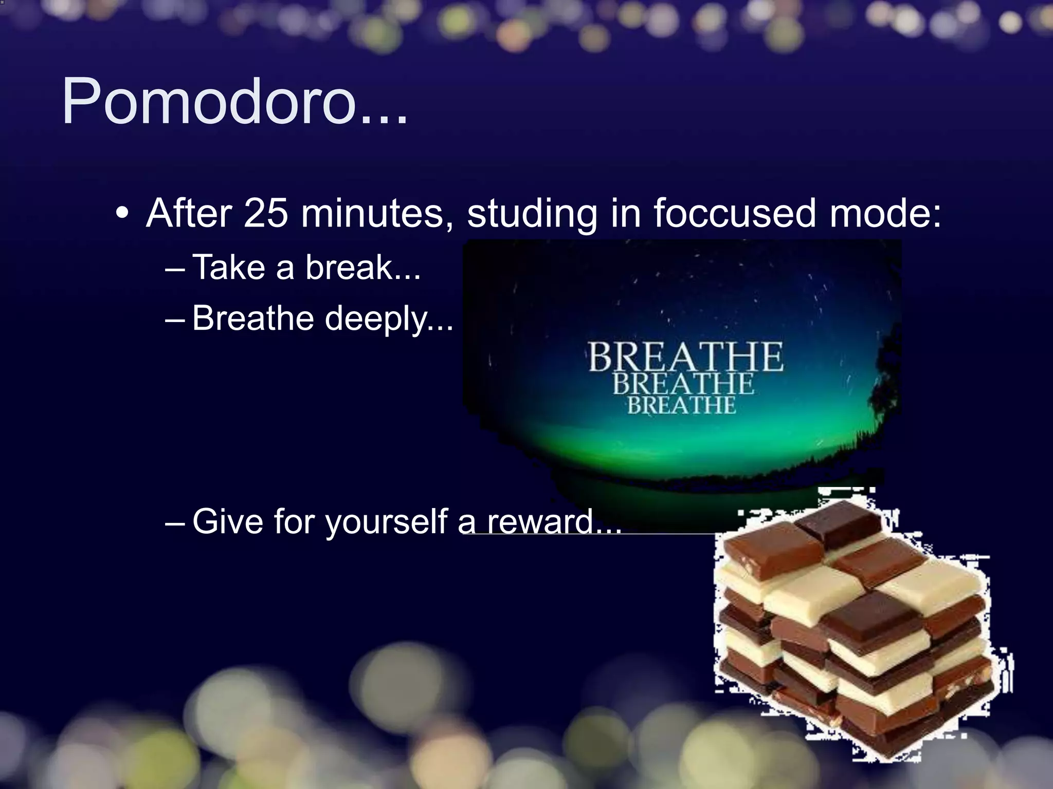 Pomodoro...
 After 25 minutes, studing in foccused mode:
– Take a break...
– Breathe deeply...
– Give for yourself a reward...
 
