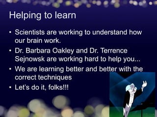 Helping to learn
• Scientists are working to understand how
our brain work.
• Dr. Barbara Oakley and Dr. Terrence
Sejnowsk are working hard to help you...
• We are learning better and better with the
correct techniques
• Let’s do it, folks!!!
 