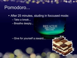 Pomodoro...
 After 25 minutes, studing in foccused mode:
– Take a break...
– Breathe deeply...
– Give for yourself a reward...
 