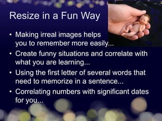 Resize in a Fun Way
• Making irreal images helps
you to remember more easily...
• Create funny situations and correlate with
what you are learning...
• Using the first letter of several words that
need to memorize in a sentence...
• Correlating numbers with significant dates
for you...
 