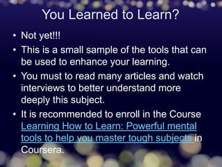 You Learned to Learn?
• Not yet!!!
• This is a small sample of the tools that can
be used to enhance your learning.
• You must to read many articles and watch
interviews to better understand more
deeply this subject.
• It is recommended to enroll in the Course
Learning How to Learn: Powerful mental
tools to help you master tough subjects in
Coursera.
 