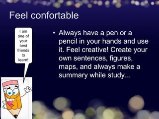 Feel confortable
• Always have a pen or a
pencil in your hands and use
it. Feel creative! Create your
own sentences, figures,
maps, and always make a
summary while study...
I am
one of
your
best
friends
to
learn!
 
