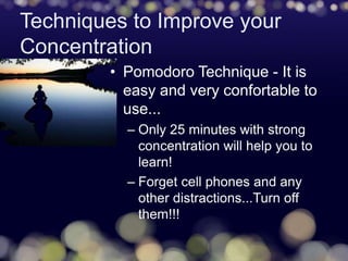 Techniques to Improve your
Concentration
• Pomodoro Technique - It is
easy and very confortable to
use...
– Only 25 minutes with strong
concentration will help you to
learn!
– Forget cell phones and any
other distractions...Turn off
them!!!
 