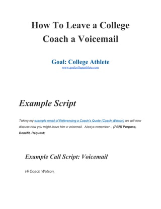 How To Leave a College 
Coach a Voicemail 
 
Goal: College Athlete 
www.goalcollegeathlete.com 
 
 
Example Script  
Taking my ​example email of Referencing a Coach’s Quote (Coach Watson)​ we will now 
discuss how you might leave him a voicemail.  Always remember – ​(PBR) Purpose, 
Benefit, Request: 
  
Example Call Script: Voicemail 
Hi Coach Watson, 
 