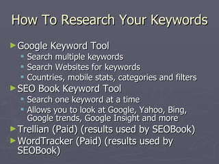 How To Research Your Keywords <ul><li>Google Keyword Tool </li></ul><ul><ul><li>Search multiple keywords </li></ul></ul><u...
