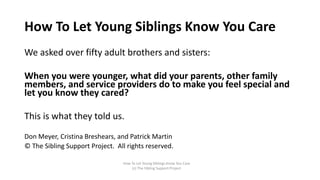 We asked over fifty adult brothers and sisters:
When you were younger, what did your parents, other family
members, and service providers do to make you feel special and
let you know they cared?
This is what they told us.
Don Meyer, Cristina Breshears, and Patrick Martin
© The Sibling Support Project. All rights reserved.
How To Let Young Siblings Know You Care
(c) The Sibling Support Project
How To Let Young Siblings Know You Care
 