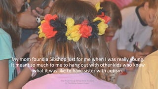 My mom found a Sibshop just for me when I was really young.
It meant so much to me to hang out with other kids who knew
wh...