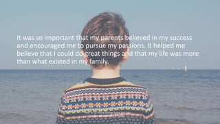 It was so important that my parents believed in my success
and encouraged me to pursue my passions. It helped me
believe t...