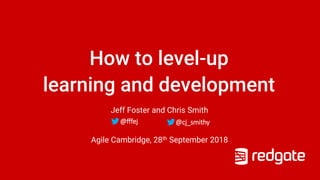 How to level-up
learning and development
Jeff Foster and Chris Smith
Agile Cambridge, 28th September 2018
@cj_smithy@fffej
 