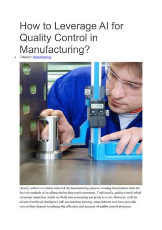 How to Leverage AI for
Quality Control in
Manufacturing?
 Category: Manufacturing
Quality control is a critical aspect of the manufacturing process, ensuring that products meet the
desired standards of excellence before they reach consumers. Traditionally, quality control relied
on human inspection, which was both time-consuming and prone to errors. However, with the
advent of artificial intelligence (AI) and machine learning, manufacturers now have powerful
tools at their disposal to enhance the efficiency and accuracy of quality control processes.
 