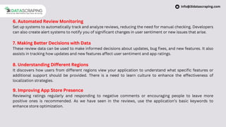 6. Automated Review Monitoring
Set up systems to automatically track and analyze reviews, reducing the need for manual checking. Developers
can also create alert systems to notify you of significant changes in user sentiment or new issues that arise.
7. Making Better Decisions with Data
These review data can be used to make informed decisions about updates, bug fixes, and new features. It also
assists in tracking how updates and new features affect user sentiment and app ratings.
8. Understanding Different Regions
It discovers how users from different regions view your application to understand what specific features or
additional support should be provided. There is a need to learn culture to enhance the effectiveness of
localization strategies.
9. Improving App Store Presence
Reviewing ratings regularly and responding to negative comments or encouraging people to leave more
positive ones is recommended. As we have seen in the reviews, use the application’s basic keywords to
enhance store optimization.
info@3idatascraping.com
 