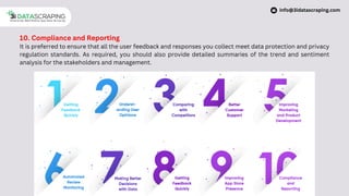 10. Compliance and Reporting
It is preferred to ensure that all the user feedback and responses you collect meet data protection and privacy
regulation standards. As required, you should also provide detailed summaries of the trend and sentiment
analysis for the stakeholders and management.
info@3idatascraping.com
 