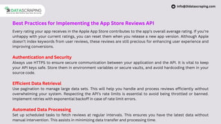 Best Practices for Implementing the App Store Reviews API
Every rating your app receives in the Apple App Store contributes to the app’s overall average rating. If you’re
unhappy with your current ratings, you can reset them when you release a new app version. Although Apple
doesn’t index keywords from user reviews, these reviews are still precious for enhancing user experience and
improving conversions.
Authentication and Security
Always use HTTPS to ensure secure communication between your application and the API. It is vital to keep
your API keys safe. Store them in environment variables or secure vaults, and avoid hardcoding them in your
source code.
Efficient Data Retrieval
Use pagination to manage large data sets. This will help you handle and process reviews efficiently without
overwhelming your system. Respecting the API’s rate limits is essential to avoid being throttled or banned.
Implement retries with exponential backoff in case of rate limit errors.
Automated Data Processing
Set up scheduled tasks to fetch reviews at regular intervals. This ensures you have the latest data without
manual intervention. This assists in minimizing data transfer and processing time.
info@3idatascraping.com
 