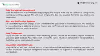 Data Storage and Management
Store fetched reviews in a database for easy querying and analysis. Make sure the Database is configured for
reading and writing purposes. This will entail bringing the data to a standard format to ease analysis and
visualization.
Alert and Notification Systems
Set up alerts for significant changes in user sentiment or the appearance of new critical issues. This allows you
to respond quickly to potential problems. You can also notify relevant teams or stakeholders about critical
reviews or trends that require attention.
User Engagement
Engage the users on their comments; where necessary, parents can use the API to reply to poor reviews and
appreciate good feedback. Also, track which reviews the replies have been completed or not completed so
that follow-up can be scheduled if needed.
Integration with Other Tools
Integrate the API with your customer support system to streamline the process of addressing user issues. You
can also link reviews to project management tools to create tasks for bug fixes or feature requests based on
user feedback.
info@3idatascraping.com
 
