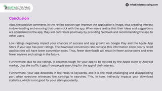 Also, the positive comments in the review section can improve the application’s image, thus creating interest
in downloading and ensuring that users stick with the app. When users realize that their ideas and suggestions
are considered in the app, they will contribute positively by providing feedback and recommending the app to
other users.
Low ratings negatively impact your chances of success and app growth on Google Play and the Apple App
Store if your app has poor ratings. The download conversion rate conveys this information since poorly rated
applications will have lower conversion rates. Thus, fewer downloads will result in fewer active users and even
fewer reviews and ratings in the future.
Furthermore, due to low ratings, it becomes tough for your app to be noticed by the Apple store or Android
market, thus the traffic it gets from people searching for the app of their interest.
Furthermore, your app descends in the ranks to keywords, and it is the most challenging and disappointing
part when everyone witnesses low rankings in searches. This, in turn, indirectly impacts your download
statistics, which is not good for your site’s popularity.
Conclusion
info@3idatascraping.com
 