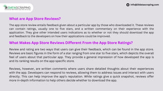 What are App Store Reviews?
The app store review entails feedback given about a particular app by those who downloaded it. These reviews
can contain ratings, usually one to five stars, and a written commentary on their experience with the
application. They give other intended users indications as to whether or not they should download the app
and feedback to the developers on how their applications could be improved.
What Makes App Store Reviews Different From the App Store Ratings?
Review and rating are two ways that users can give their feedback, which can be found in the app store.
Reviews are basic figures in the form of a star ranging from one star to five stars, which depicts the overall
feel of users about that particular app. They provide a general impression of how developed the app is
and its ranking results on the app-specific store.
Reviews, however, are written comments where users share detailed thoughts about their experiences
with the app. Developers can respond to reviews, allowing them to address issues and interact with users
directly. This can help improve the app’s reputation. While ratings give a quick snapshot, reviews offer
more in-depth information to help others decide whether to download the app.
info@3idatascraping.com
 