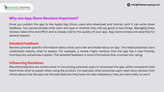 Why are App Store Reviews Important?
Once you publish the app to the Apple App Store, users who download and interact with it can write down
feedback. You cannot dictate what users will type or whether they will say good or bad things. Managing these
reviews takes time and effort and is closely tied to the quality of your app. App store reviews are essential for
several reasons:
Detailed Feedback:
Reviews provide specific information about what users like and dislike about an app. This helps potential users
understand exactly what to expect. For example, a review might mention that the app has a user-friendly
interface but sometimes crashes. This detailed feedback is more informative than a simple star rating.
Influencing Decisions:
Recommendations are constructive in convincing potential users to download the app, while complaints help
them know what to expect when using the product. For example, when potential users read many reviews from
others about how the app has the best features they have not seen elsewhere, they are more likely to use it.
info@3idatascraping.com
 
