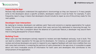 Improving the App:
Reviews help developers understand the application’s shortcomings so they can improve it. If many people
write to the developers about a specific problem, developers realize it must be fixed. For example, if users
frequently report a bug, it means that developers should include its repair as one of the primary tasks for the
next update.
Developer-User Interaction:
By replying to reviews, developers can address users’ fears and concerns or express appreciation for a given
review. This proves that developers care about their users and are fully dedicated to improving the app. For
instance, if a user files a complaint about the absence of a particular feature, a developer may assure them
that it is being developed for a future release.
Building Trust:
When users see that developers actively respond to reviews and take feedback seriously, trust is built. This
can lead to a better reputation for the app and its developers. For instance, an application with several user
reviews and whose developers are quick to respond to any negative feedback will look more credible than one
with many bad comments. In analyzing the opinions of users presented in the app store, it is possible to speak
about one more invaluable source of information for both users and developers that contributes to the
enhancement of the application.
info@3idatascraping.com
 
