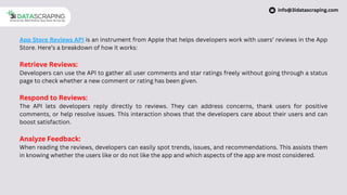 App Store Reviews API is an instrument from Apple that helps developers work with users’ reviews in the App
Store. Here’s a breakdown of how it works:
Retrieve Reviews:
Developers can use the API to gather all user comments and star ratings freely without going through a status
page to check whether a new comment or rating has been given.
Respond to Reviews:
The API lets developers reply directly to reviews. They can address concerns, thank users for positive
comments, or help resolve issues. This interaction shows that the developers care about their users and can
boost satisfaction.
Analyze Feedback:
When reading the reviews, developers can easily spot trends, issues, and recommendations. This assists them
in knowing whether the users like or do not like the app and which aspects of the app are most considered.
info@3idatascraping.com
 