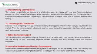 2. Understanding User Opinions
The reviews you get help you determine to what extent users are happy with your app. Recommendations
express the client’s level of satisfaction, while complaints show the level of dissatisfaction. On the other hand,
Common complaints in reviews can help you identify specific problems users face so you can address them
quickly.
3. Comparing with Competitors
It assists you in comparing your app reviews with competitor apps to determine how well you are placed in the
market. From the communication a business receives about competitor apps, users can learn what aspects
work well or pose a challenge.
4. Better Customer Support
You can respond to user reviews directly through the API, showing users that you care about their feedback
and are willing to help. Addressing negative reviews promptly can turn unhappy users into satisfied
customers.
5. Improving Marketing and Product Development
Feedback should enhance features that have yet to be developed but are desired by users. This is mainly the
case when it is used in marketing to attract new users to join the network and testify to its authenticity.
info@3idatascraping.com
 