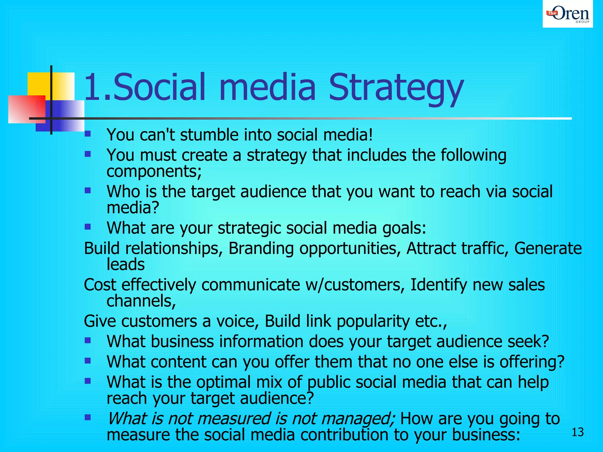 1.Social media Strategy You can't stumble into social media!  You must create a strategy that includes the following components; Who is the target audience that you want to reach via social media? What are your strategic social media goals:  Build relationships, Branding opportunities, Attract traffic, Generate leads Cost effectively communicate w/customers, Identify new sales channels, Give customers a voice, Build link popularity etc.,  What business information does your target audience seek?  What content can you offer them that no one else is offering? What is the optimal mix of public social media that can help reach your target audience? What is not measured is not managed;  How are you going to measure the social media contribution to your business: -top line: brand image, reputation, sentiment -bottom line: sales, market share, customer life time value etc.,  