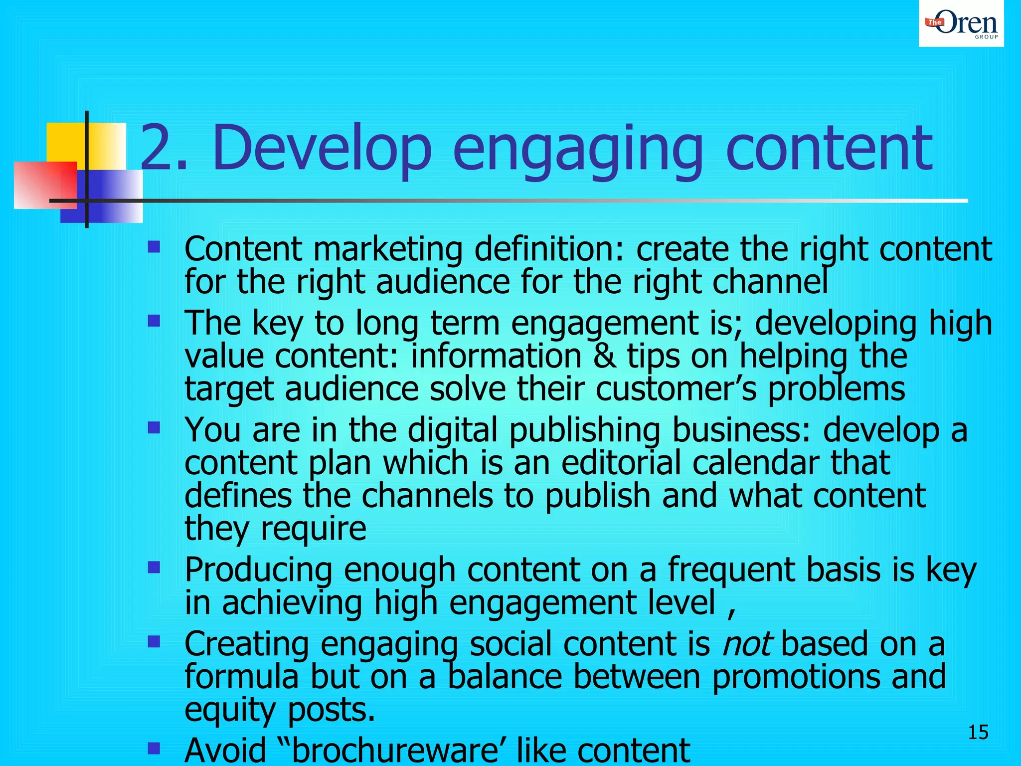 2. Develop engaging content Content marketing definition: create the right content for the right audience for the right channel  The key to long term engagement is; developing high value content:  information & tips on helping the target audience solve their customer’s problems  You are in the digital publishing business: develop a content plan which is an editorial calendar that defines the channels to publish and what content they require Producing enough content on a frequent basis is key in achieving high engagement level ,  Creating engaging social content is  not  based on a formula but on a balance between promotions and equity posts.  Avoid “brochureware’ like content Setting up an adequate budget/resourcing to fund on-going thought leadership content development 