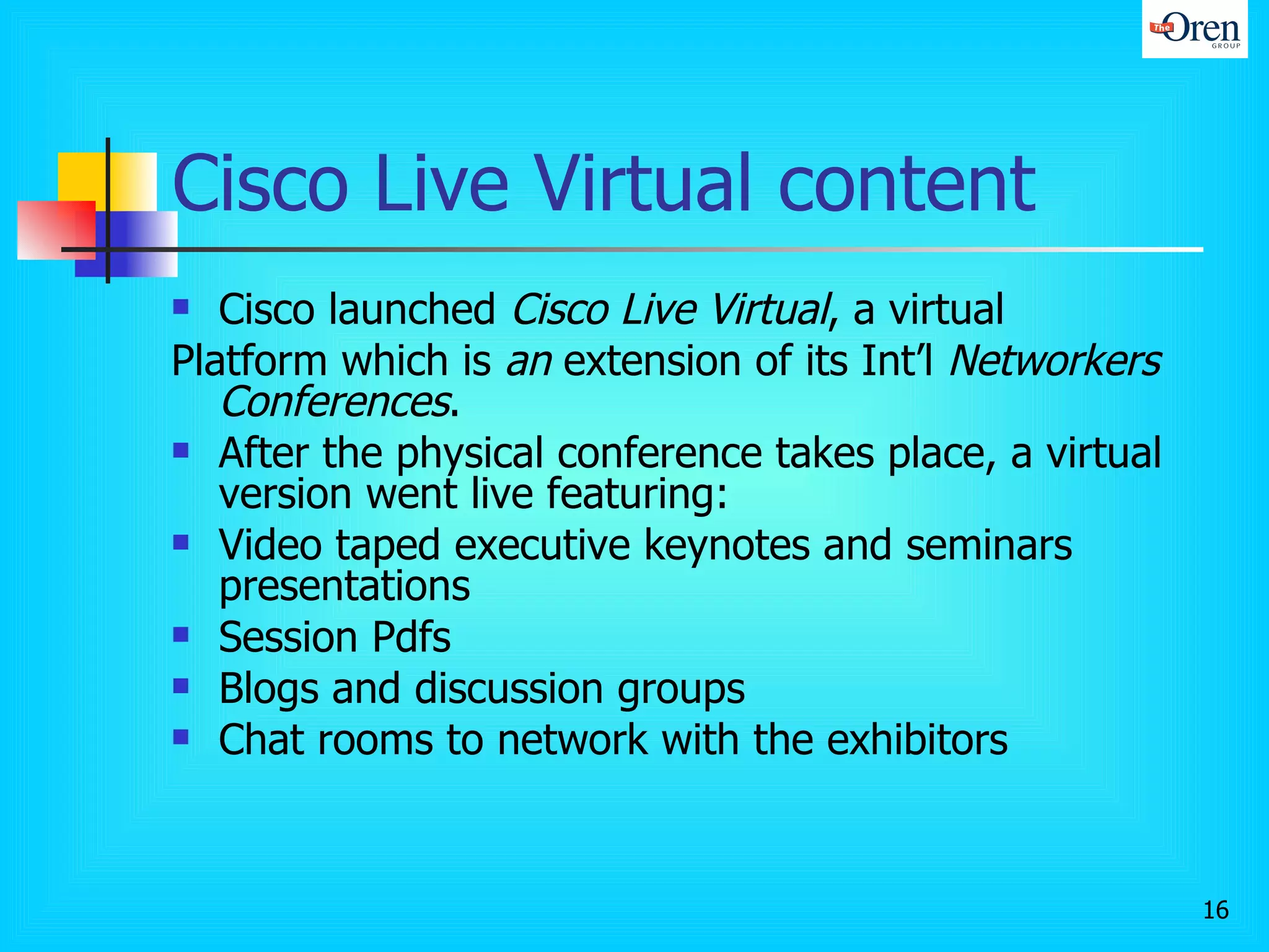 Cisco Live Virtual content Cisco launched  Cisco Live Virtual , a virtual Platform which is  an  extension of its Int’l  Networkers Conferences . After the physical conference takes place, a virtual version went live featuring: Video taped executive keynotes and seminars presentations Session Pdfs Blogs and discussion groups Chat rooms to network with the exhibitors 