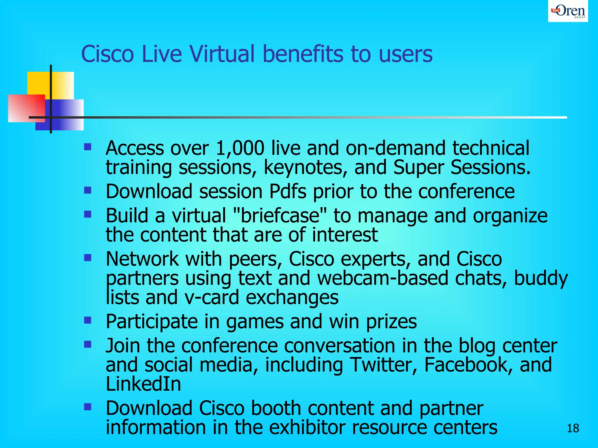 Cisco Live Virtual benefits to users Access over 1,000 live and on-demand technical training sessions, keynotes, and Super Sessions.  Download session Pdfs prior to the conference  Build a virtual "briefcase" to manage and organize the content that are of interest Network with peers, Cisco experts, and Cisco partners using text and webcam-based chats, buddy lists and v-card exchanges  Participate in games and win prizes  Join the conference conversation in the blog center and social media, including Twitter, Facebook, and LinkedIn  Download Cisco booth content and partner information in the exhibitor resource centers  