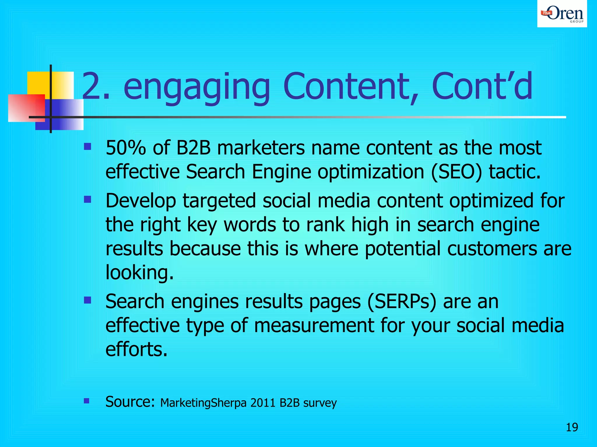 2. engaging Content, Cont’d 50% of B2B marketers name content as the most effective Search Engine optimization (SEO) tactic.  Develop targeted social media content optimized for the right key words to rank high in search engine results because this is where potential customers are looking.  Search engines results pages (SERPs) are an effective type of measurement for your social media efforts. Source:  MarketingSherpa 2011 B2B survey 