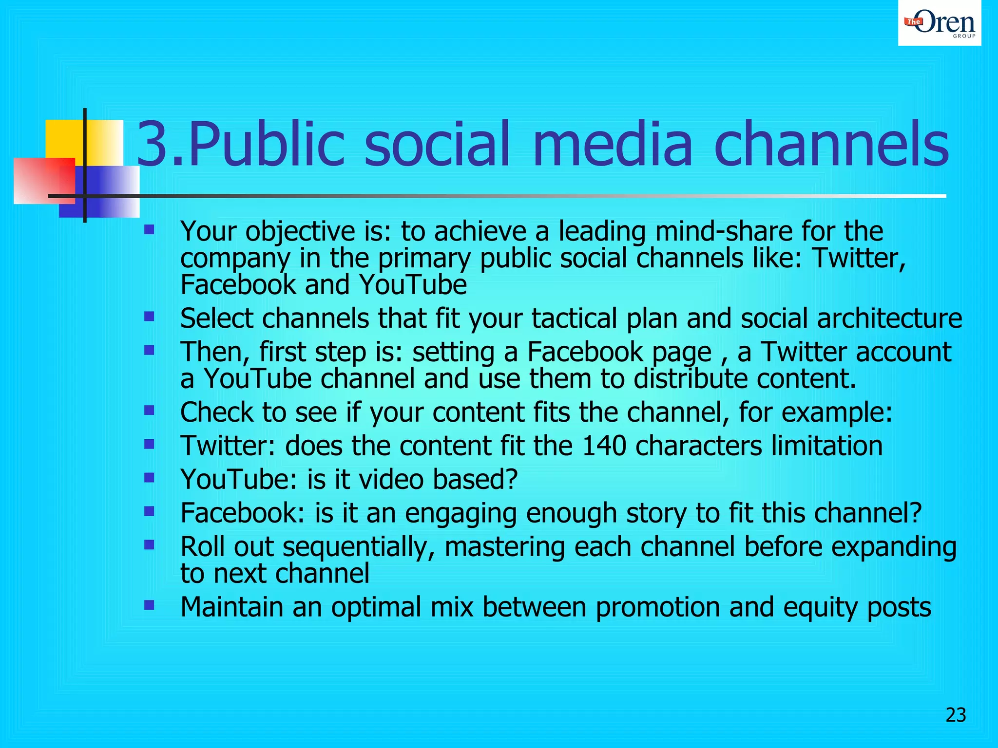 3.Public social media channels Your objective is: to achieve a leading mind-share for the company in the primary public social channels like: Twitter, Facebook and YouTube  Select channels that fit your tactical plan and social architecture Then, first step is: setting a Facebook page , a Twitter account a YouTube channel and use them to distribute content.  Check to see if your content fits the channel, for example:  Twitter: does the content fit the 140 characters limitation  YouTube: is it video based? Facebook: is it an engaging enough story to fit this channel?  Roll out sequentially, mastering each channel before expanding to next channel Maintain an optimal mix between promotion and equity posts 