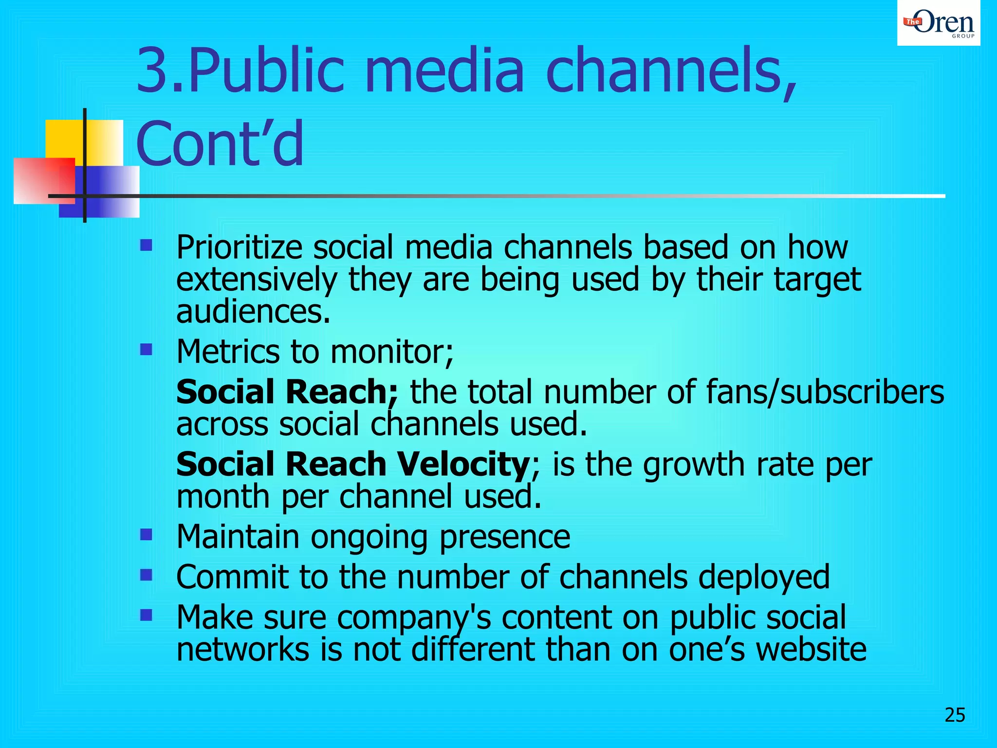 3.Public media channels, Cont’d Prioritize social media channels based on how extensively they are being used by their target audiences.  Metrics to monitor; Social Reach;  the total number of fans/subscribers across social channels used.  Social Reach Velocity ; is the growth rate per month per channel used.  Maintain ongoing presence Commit to the number of channels deployed Make sure company's content on public social networks is not different than on one’s website 