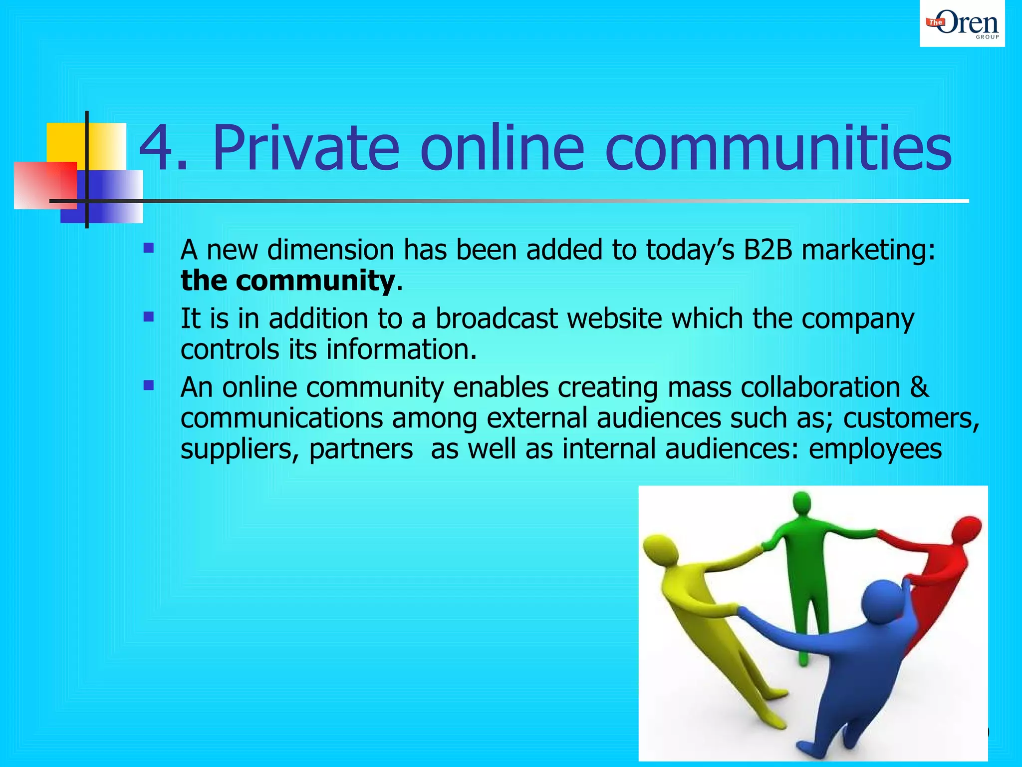 4. Private online communities A new dimension has been added to today’s B2B marketing:  the community .  It is in addition to a broadcast website which the company controls its information.  An online community enables creating mass collaboration & communications among external audiences such as; customers, suppliers, partners  as well as internal audiences: employees  