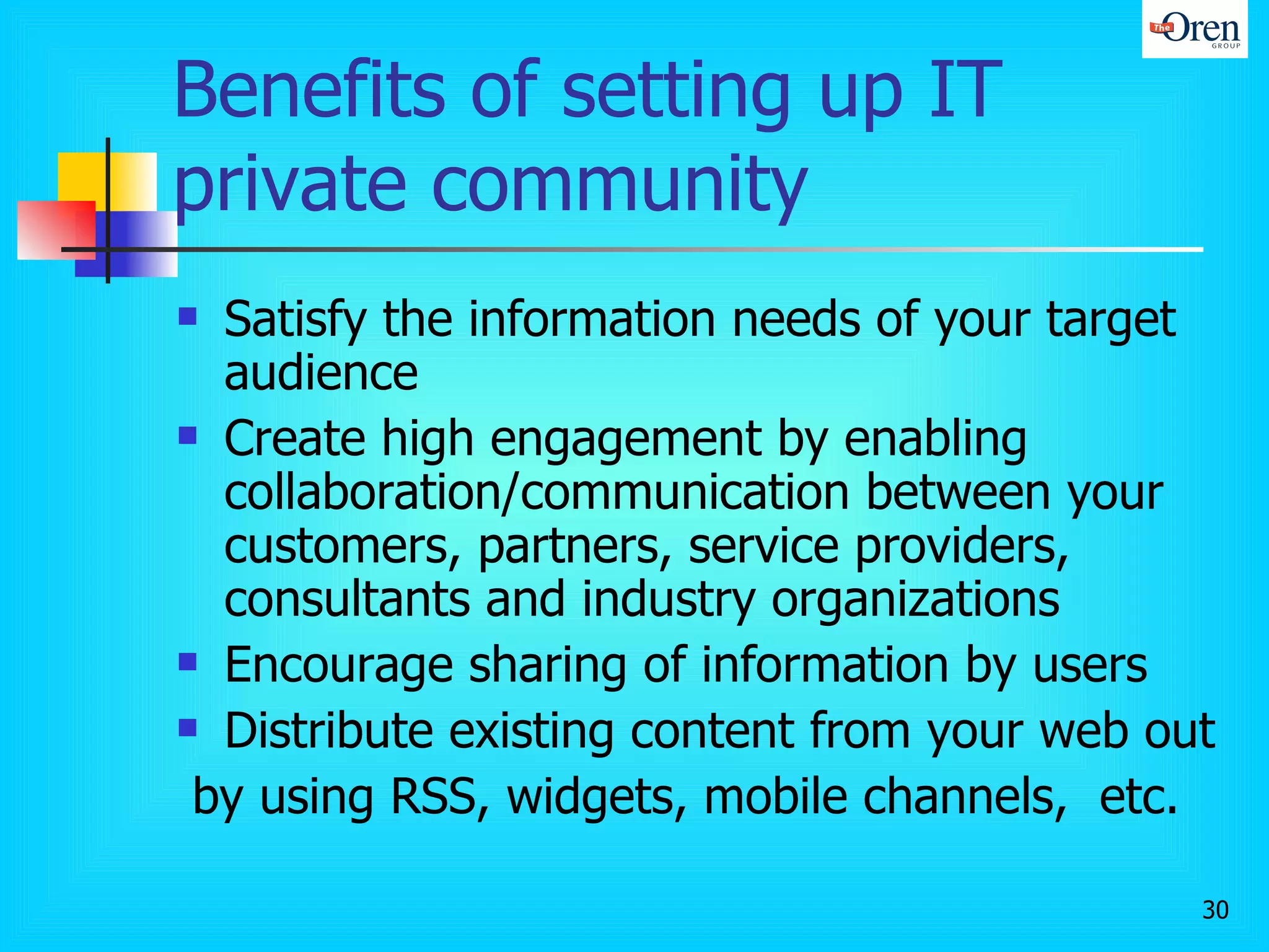 Benefits of setting up IT private community Satisfy the information needs of your target audience Create high engagement by enabling collaboration/communication between your customers, partners, service providers, consultants and industry organizations Encourage sharing of information by users Distribute existing content from your web out by using RSS, widgets, mobile channels,  etc.  
