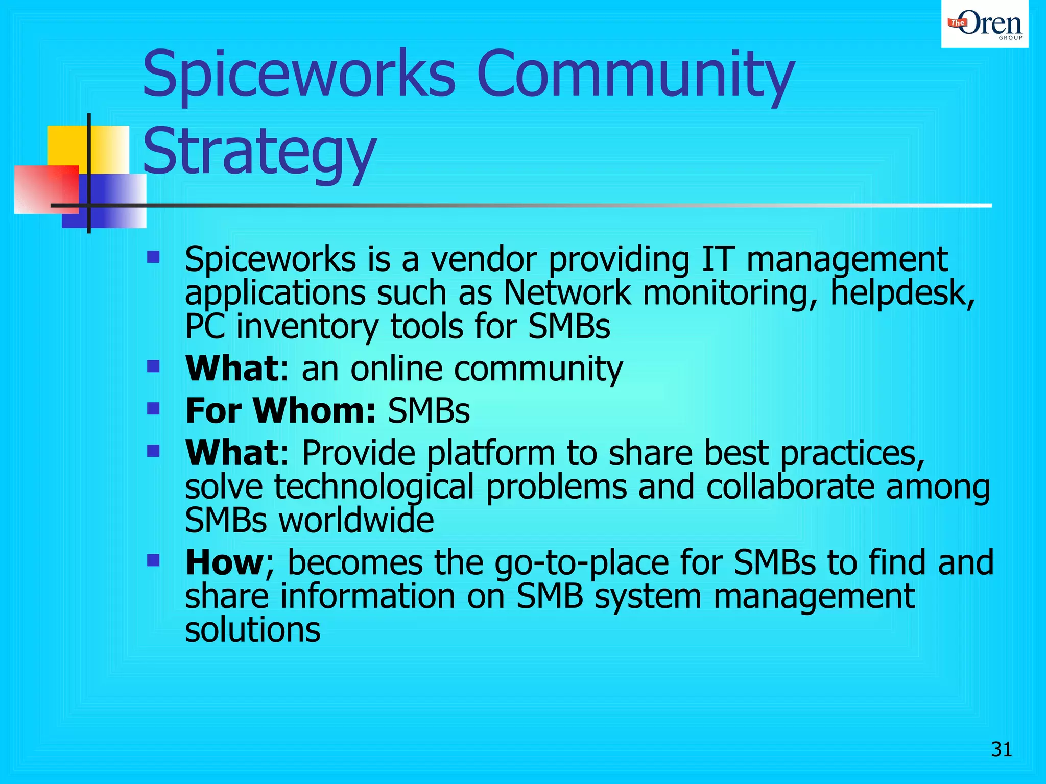 Spiceworks Community Strategy  Spiceworks is a vendor providing IT management applications such as Network monitoring, helpdesk, PC inventory tools for SMBs  What : an online community  For Whom:  SMBs What : Provide platform to share best practices, solve technological problems and collaborate among SMBs worldwide How ; becomes the go-to-place for SMBs to find and share information on SMB system management solutions 