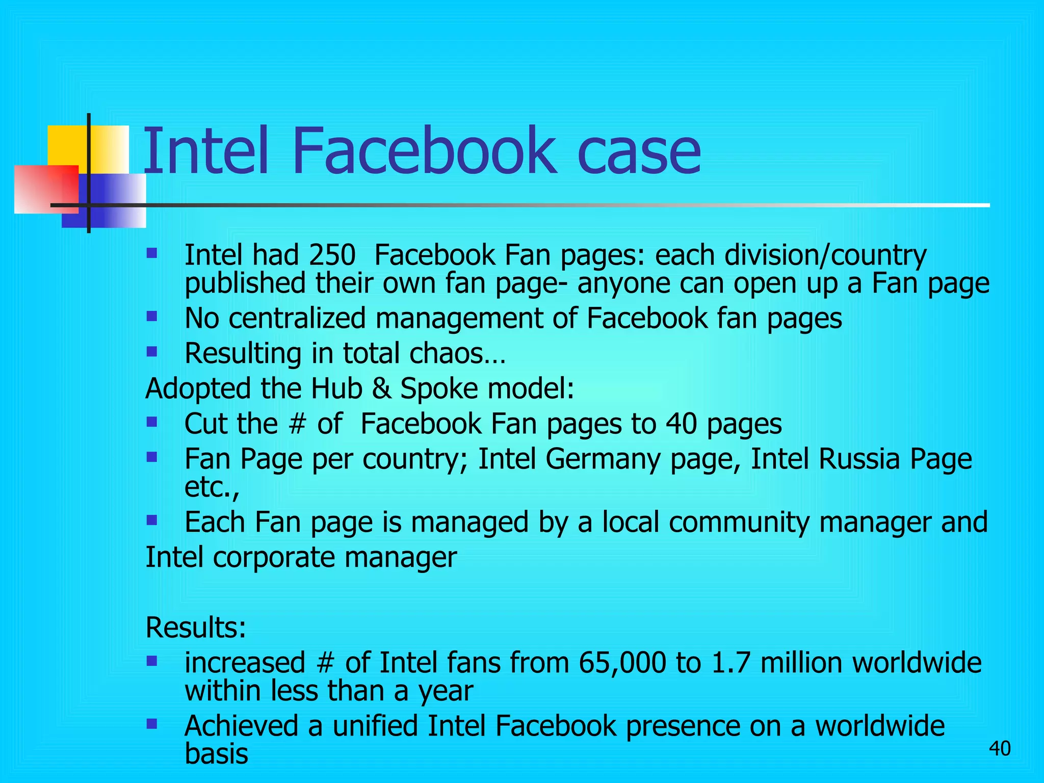 Intel Facebook case Intel had 250  Facebook Fan pages: each division/country published their own fan page- anyone can open up a Fan page No centralized management of Facebook fan pages Resulting in total chaos… Adopted the Hub & Spoke model: Cut the # of  Facebook Fan pages to 40 pages Fan Page per country; Intel Germany page, Intel Russia Page etc., Each Fan page is managed by a local community manager and  Intel corporate manager Results:  increased # of Intel fans from 65,000 to 1.7 million worldwide within less than a year Achieved a unified Intel Facebook presence on a worldwide basis 