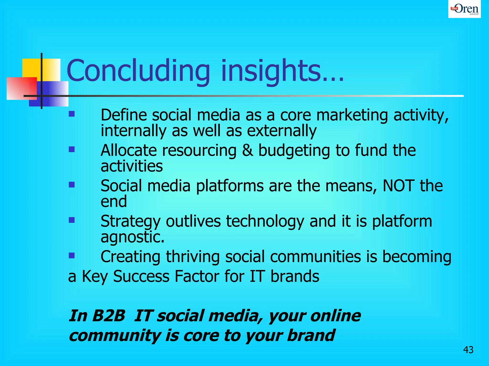 Concluding insights… Define social media as a core marketing activity, internally as well as externally Allocate resourcing & budgeting to fund the activities Social media platforms are the means, NOT the end Strategy outlives technology and it is platform agnostic. Creating thriving social communities is becoming  a Key Success Factor for IT brands  In B2B  IT social media, your online community is core to your brand 