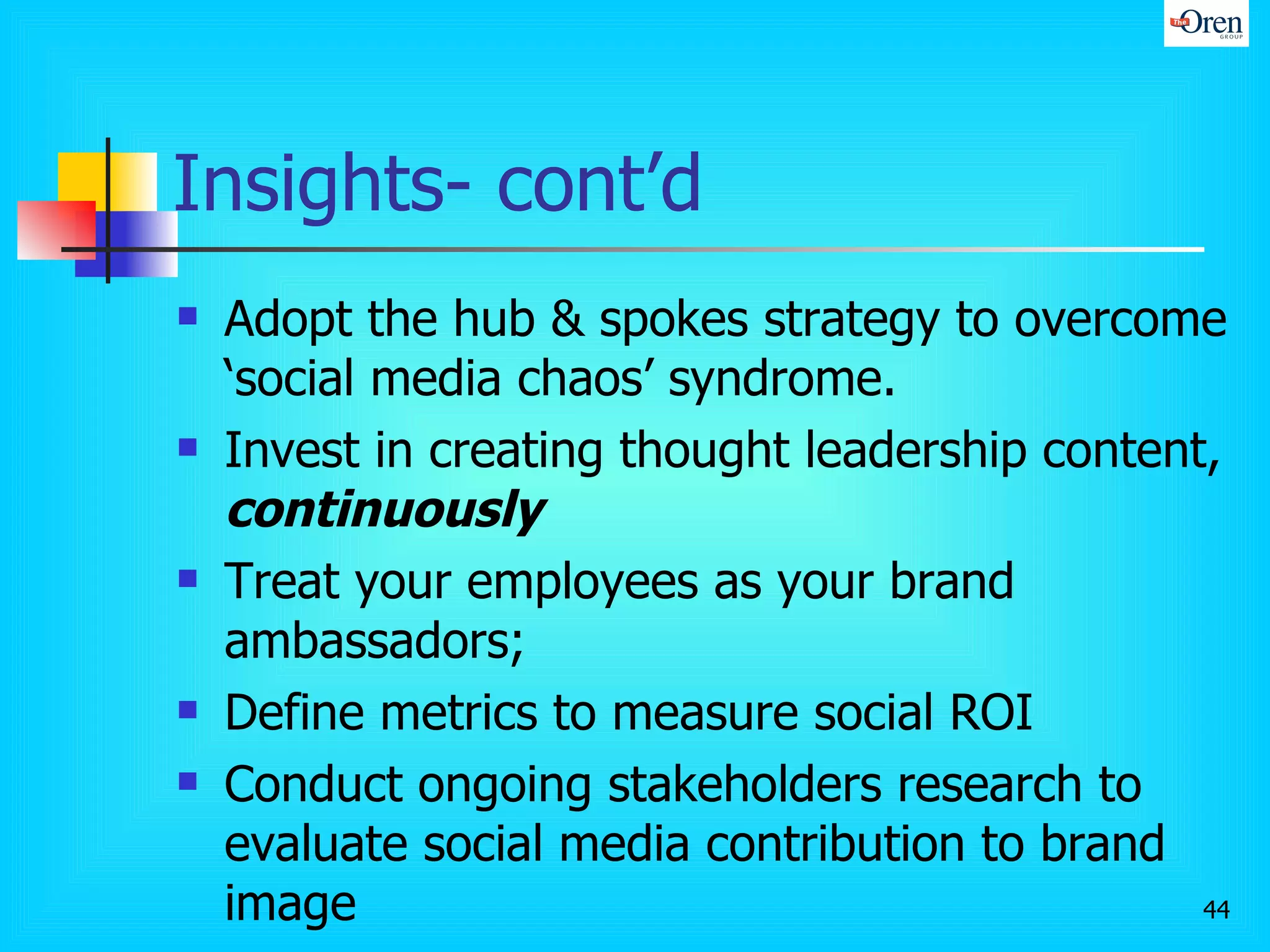 Insights- cont’d Adopt the hub & spokes strategy to overcome ‘social media chaos’ syndrome.  Invest in creating thought leadership content,  continuously Treat your employees as your brand ambassadors;  Define metrics to measure social ROI Conduct ongoing stakeholders research to evaluate social media contribution to brand image 