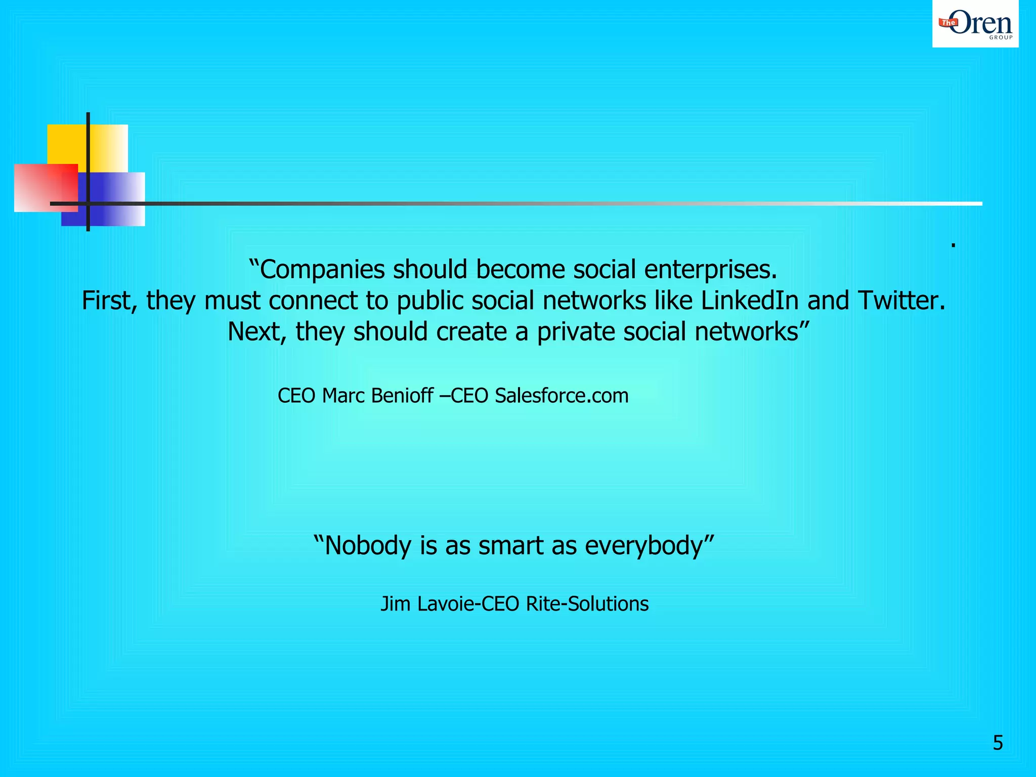 .  “ Companies should become social enterprises.  First, they must connect to public social networks like LinkedIn and Twitter.  Next, they should create a private social networks” CEO Marc Benioff –CEO Salesforce.com “ Nobody is as smart as everybody”  Jim Lavoie-CEO Rite-Solutions  
