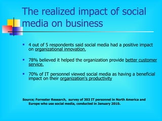 The realized impact of social media on business 4 out of 5 respondents said social media had a positive impact on  organizational innovation ,  78% believed it helped the organization provide  better customer service . 70% of IT personnel viewed social media as having a beneficial impact on their  organization's productivity Source; Forrester Research,  survey of 303 IT personnel in North America and Europe who use social media, conducted in January 2010 .   