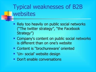 Typical weaknesses of B2B websites Rely too heavily on public social networks (“The twitter strategy”, “the Facebook Strategy”)  Company's content on public social networks is different than on one’s website Content is “brochureware’ oriented ‘ Un- social’ website design Don’t enable conversations 