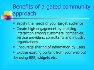 Benefits of a gated community approach Satisfy the needs of your target audience Create high engagement by enabling interaction among customers, companies, service providers, consultants and industry organizations Encourage sharing of information by users Expose existing content from your web out by using RSS, widgets etc.  