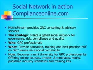 Social Network in action  Complianceonline.com MetricStream provides GRC consulting & advisory services The strategy : create a gated social network for governance, risk, compliance and quality  Who:  GRC professionals What : Provide education, training and best practice info’ on GRC issues via a social community How ; Becomes a mini University for GRC professional by Offering online courses, articles, & templates, books, published industry standards and training kits.  