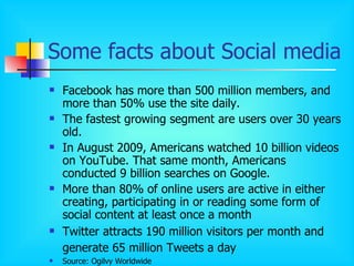 Some facts about Social media  Facebook has more than 500 million members, and more than 50% use the site daily. The fastest growing segment are users over 30 years old. In August 2009, Americans watched 10 billion videos on YouTube. That same month, Americans conducted 9 billion searches on Google. More than 80% of online users are active in either creating, participating in or reading some form of social content at least once a month Twitter attracts 190 million visitors per month and generate 65 million Tweets a day   Source: Ogilvy Worldwide 