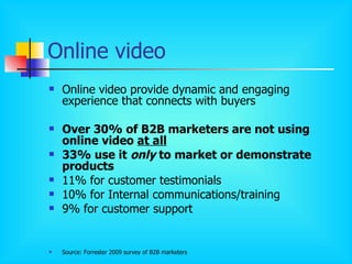Online video Online video provide dynamic and engaging experience that connects with buyers Over 30% of B2B marketers are not using online video  at all 33% use it  only  to market or demonstrate products 11% for customer testimonials 10% for Internal communications/training 9% for customer support Source: Forrester 2009 survey of B2B marketers 